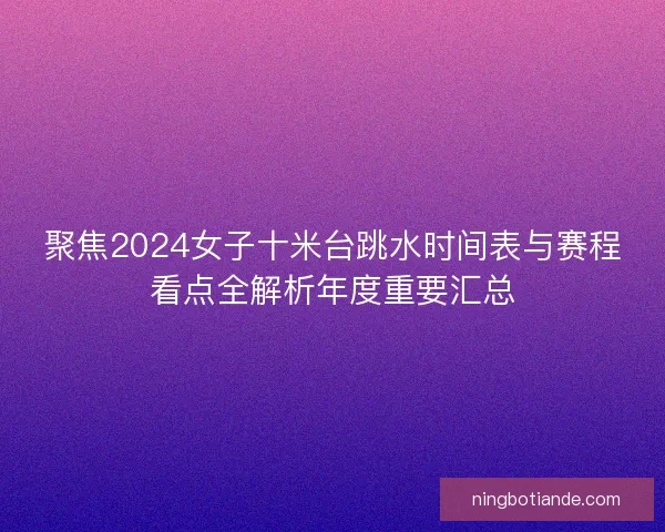 聚焦2024女子十米台跳水时间表与赛程看点全解析年度重要汇总