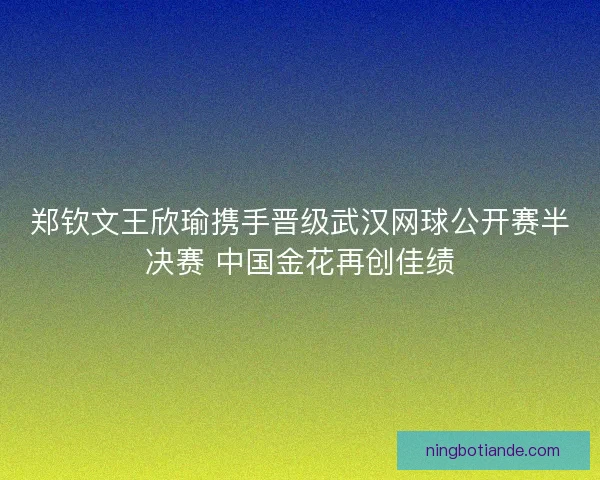 郑钦文王欣瑜携手晋级武汉网球公开赛半决赛 中国金花再创佳绩