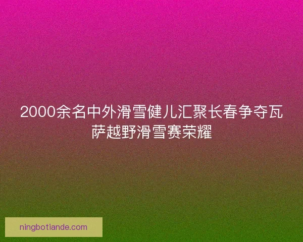 2000余名中外滑雪健儿汇聚长春争夺瓦萨越野滑雪赛荣耀