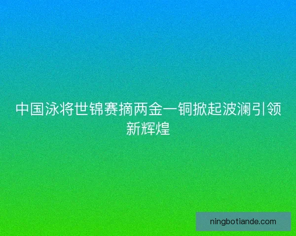 中国泳将世锦赛摘两金一铜掀起波澜引领新辉煌