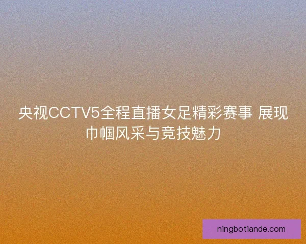 央视CCTV5全程直播女足精彩赛事 展现巾帼风采与竞技魅力