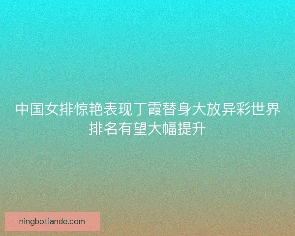 中国女排惊艳表现丁霞替身大放异彩世界排名有望大幅提升