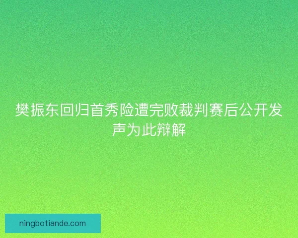 樊振东回归首秀险遭完败裁判赛后公开发声为此辩解