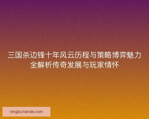 三国杀边锋十年风云历程与策略博弈魅力全解析传奇发展与玩家情怀