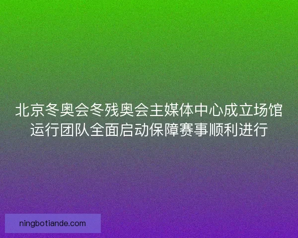 北京冬奥会冬残奥会主媒体中心成立场馆运行团队全面启动保障赛事顺利进行