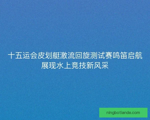 十五运会皮划艇激流回旋测试赛鸣笛启航展现水上竞技新风采