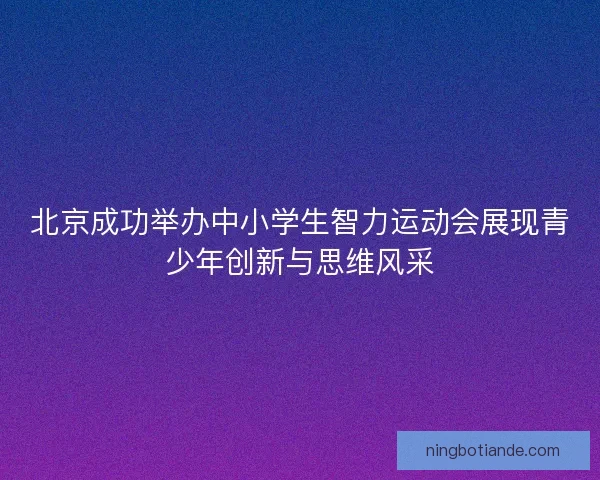 北京成功举办中小学生智力运动会展现青少年创新与思维风采